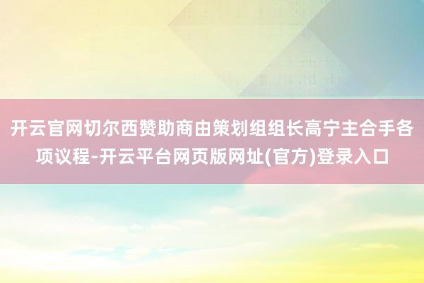 开云官网切尔西赞助商由策划组组长高宁主合手各项议程-开云平台网页版网址(官方)登录入口