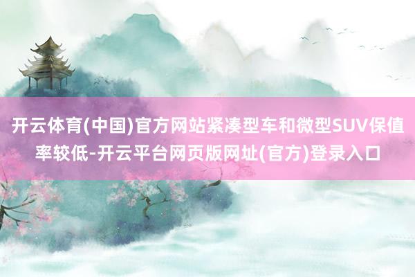开云体育(中国)官方网站紧凑型车和微型SUV保值率较低-开云平台网页版网址(官方)登录入口