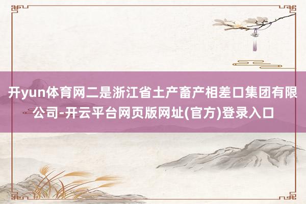 开yun体育网二是浙江省土产畜产相差口集团有限公司-开云平台网页版网址(官方)登录入口