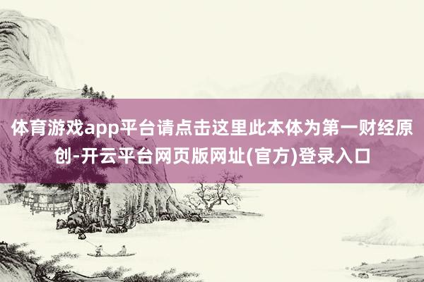 体育游戏app平台请点击这里此本体为第一财经原创-开云平台网页版网址(官方)登录入口