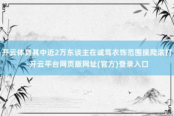 开云体育其中近2万东谈主在诚笃衣饰范围摸爬滚打-开云平台网页版网址(官方)登录入口