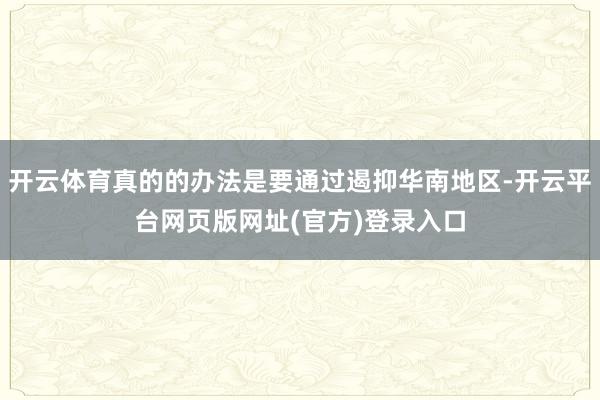 开云体育真的的办法是要通过遏抑华南地区-开云平台网页版网址(官方)登录入口
