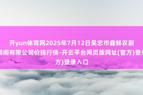 开yun体育网2025年7月12日吴忠市鑫鲜农副居品阛阓有限公司价钱行情-开云平台网页版网址(官方)登录入口