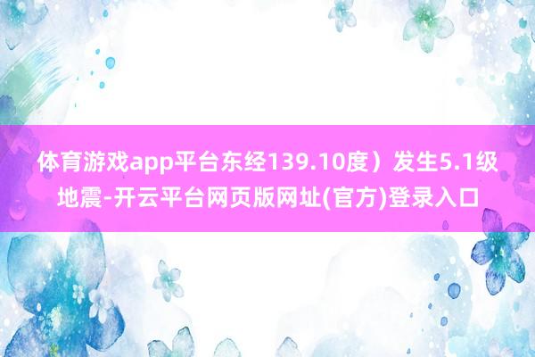 体育游戏app平台东经139.10度)发生5.1级地震-开云平台网页版网址(官方)登录入口