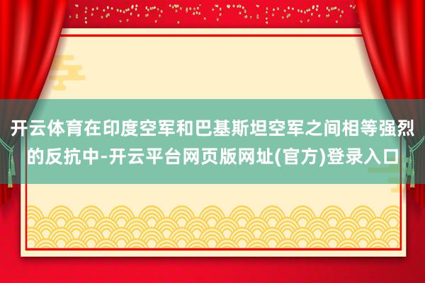 开云体育在印度空军和巴基斯坦空军之间相等强烈的反抗中-开云平台网页版网址(官方)登录入口