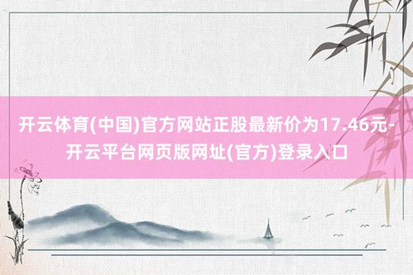 开云体育(中国)官方网站正股最新价为17.46元-开云平台网页版网址(官方)登录入口