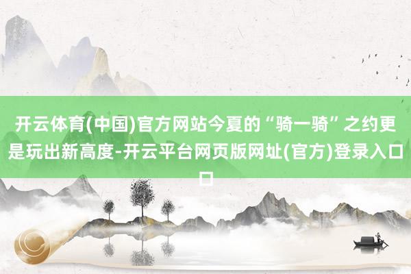开云体育(中国)官方网站今夏的“骑一骑”之约更是玩出新高度-开云平台网页版网址(官方)登录入口