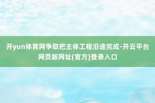 开yun体育网争取把主体工程沿途完成-开云平台网页版网址(官方)登录入口