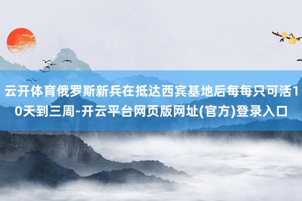 云开体育俄罗斯新兵在抵达西宾基地后每每只可活10天到三周-开云平台网页版网址(官方)登录入口
