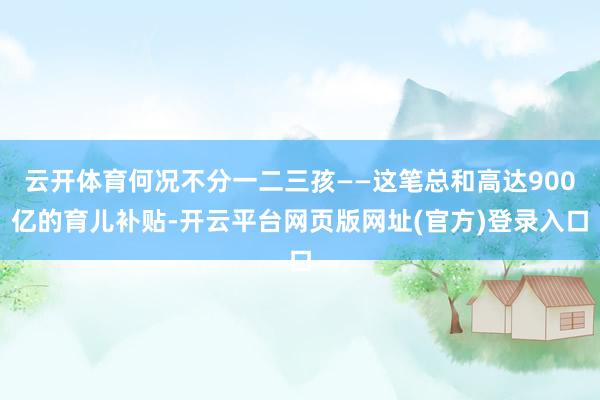 云开体育何况不分一二三孩——这笔总和高达900亿的育儿补贴-开云平台网页版网址(官方)登录入口