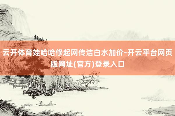 云开体育娃哈哈修起网传洁白水加价-开云平台网页版网址(官方)
