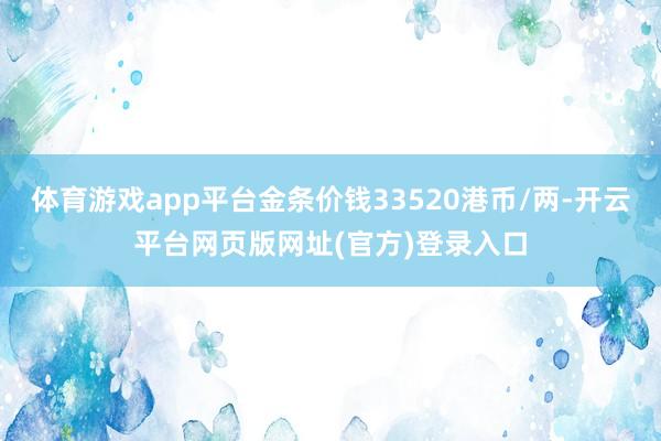 体育游戏app平台金条价钱33520港币/两-开云平台网页版