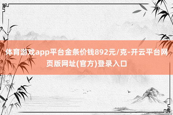 体育游戏app平台金条价钱892元/克-开云平台网页版网址(
