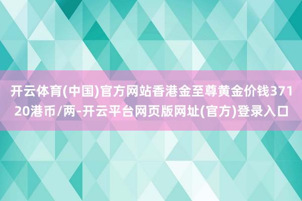 开云体育(中国)官方网站香港金至尊黄金价钱37120港币/两