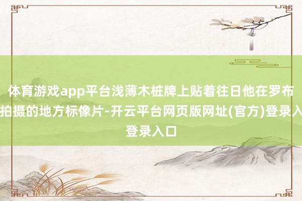 体育游戏app平台浅薄木桩牌上贴着往日他在罗布泊拍摄的地方标