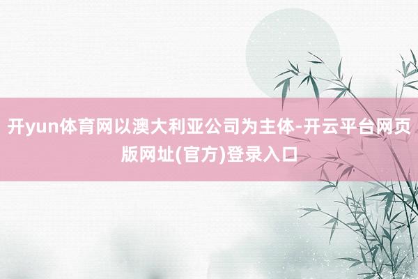 开yun体育网以澳大利亚公司为主体-开云平台网页版网址(官方)登录入口