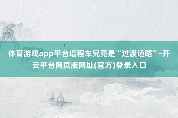 体育游戏app平台 增程车究竟是“过渡道路”-开云平台网页版网址(官方)登录入口