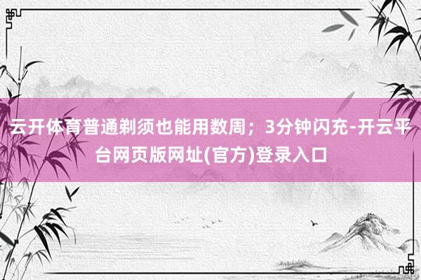 云开体育普通剃须也能用数周；3分钟闪充-开云平台网页版网址(官方)登录入口