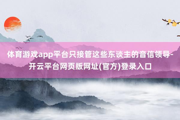 体育游戏app平台只接管这些东谈主的音信领导-开云平台网页版网址(官方)登录入口