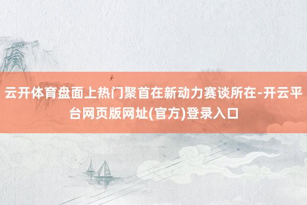 云开体育盘面上热门聚首在新动力赛谈所在-开云平台网页版网址(官方)登录入口