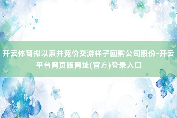 开云体育拟以兼并竞价交游样子回购公司股份-开云平台网页版网址(官方)登录入口