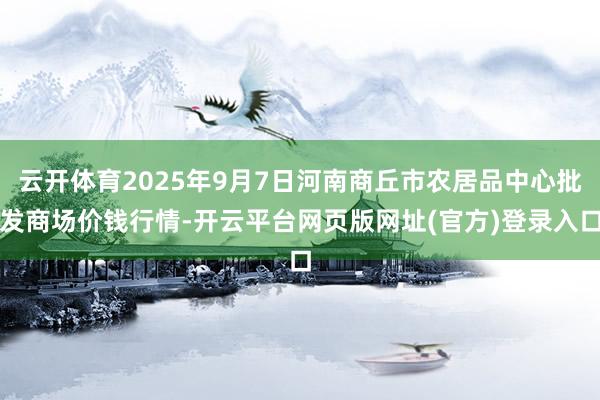 云开体育2025年9月7日河南商丘市农居品中心批发商场价钱行情-开云平台网页版网址(官方)登录入口