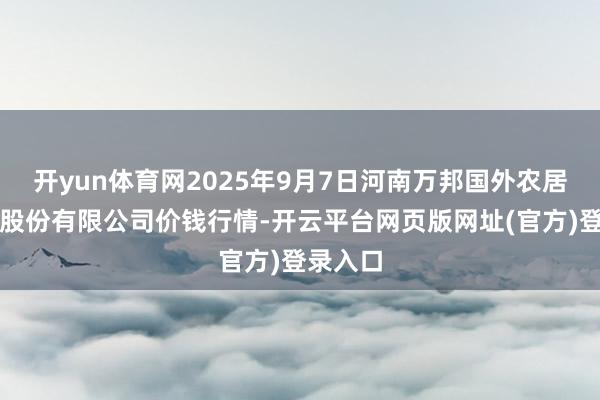 开yun体育网2025年9月7日河南万邦国外农居品物流股份有限公司价钱行情-开云平台网页版网址(官方)登录入口