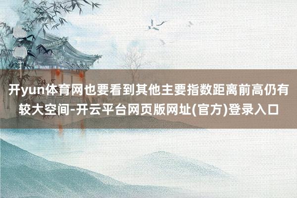 开yun体育网也要看到其他主要指数距离前高仍有较大空间-开云平台网页版网址(官方)登录入口