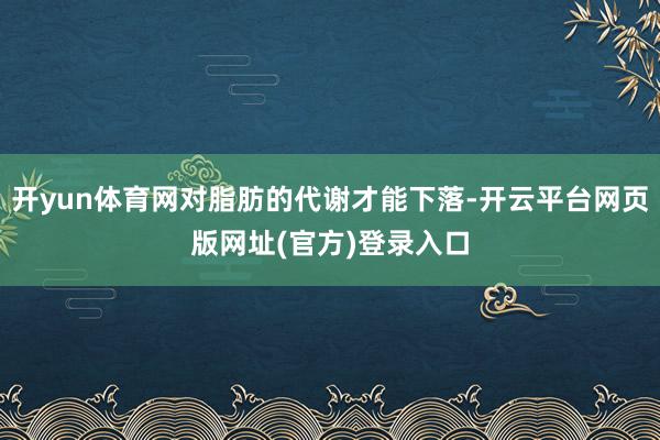 开yun体育网对脂肪的代谢才能下落-开云平台网页版网址(官方)登录入口