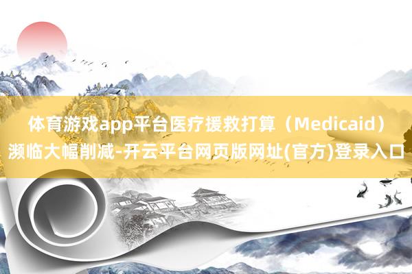 体育游戏app平台医疗援救打算（Medicaid）濒临大幅削减-开云平台网页版网址(官方)登录入口