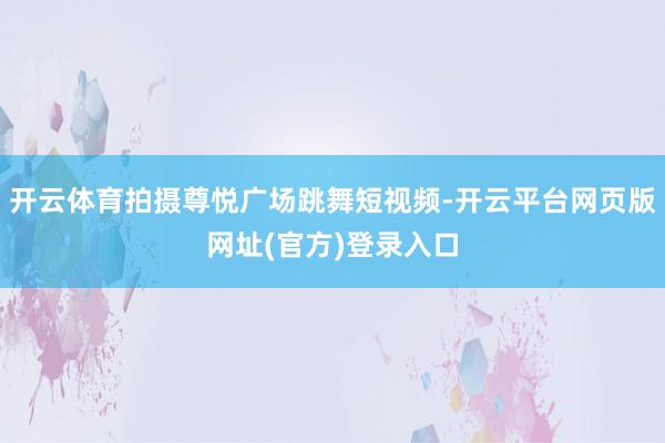 开云体育拍摄尊悦广场跳舞短视频-开云平台网页版网址(官方)登录入口