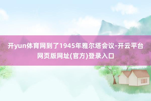 开yun体育网到了1945年雅尔塔会议-开云平台网页版网址(官方)登录入口