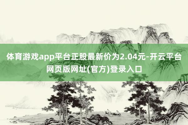 体育游戏app平台正股最新价为2.04元-开云平台网页版网址(官方)登录入口