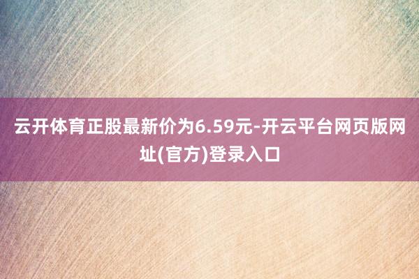 云开体育正股最新价为6.59元-开云平台网页版网址(官方)登录入口