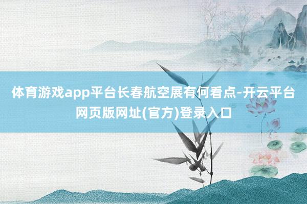体育游戏app平台长春航空展有何看点-开云平台网页版网址(官方)登录入口