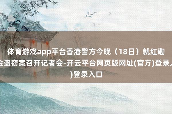 体育游戏app平台香港警方今晚（18日）就红磡黄金盗窃案召开记者会-开云平台网页版网址(官方)登录入口