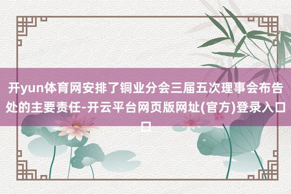 开yun体育网安排了铜业分会三届五次理事会布告处的主要责任-开云平台网页版网址(官方)登录入口
