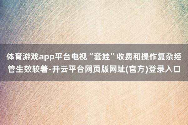 体育游戏app平台电视“套娃”收费和操作复杂经管生效较着-开云平台网页版网址(官方)登录入口