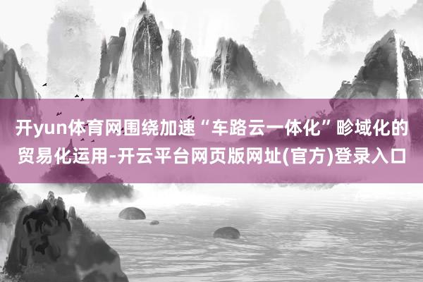 开yun体育网围绕加速“车路云一体化”畛域化的贸易化运用-开云平台网页版网址(官方)登录入口