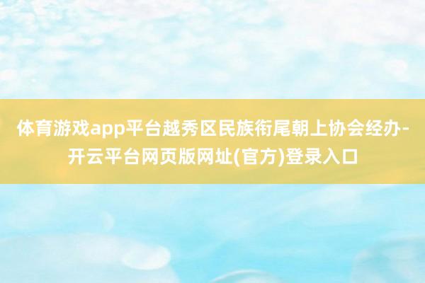 体育游戏app平台越秀区民族衔尾朝上协会经办-开云平台网页版网址(官方)登录入口