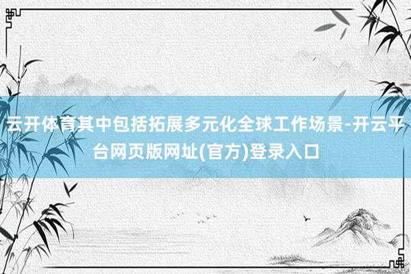 云开体育其中包括拓展多元化全球工作场景-开云平台网页版网址(官方)登录入口