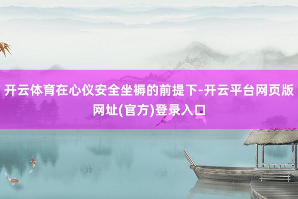 开云体育在心仪安全坐褥的前提下-开云平台网页版网址(官方)登录入口
