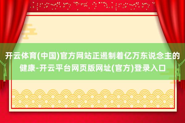 开云体育(中国)官方网站正遏制着亿万东说念主的健康-开云平台网页版网址(官方)登录入口