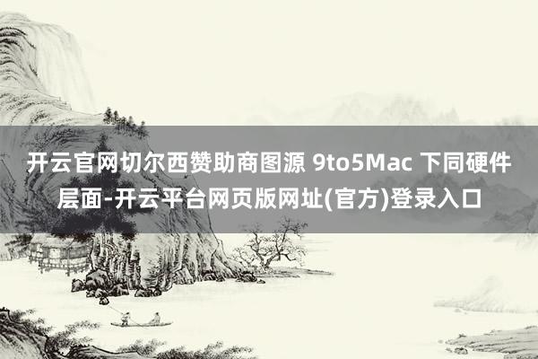 开云官网切尔西赞助商图源 9to5Mac 下同硬件层面-开云平台网页版网址(官方)登录入口
