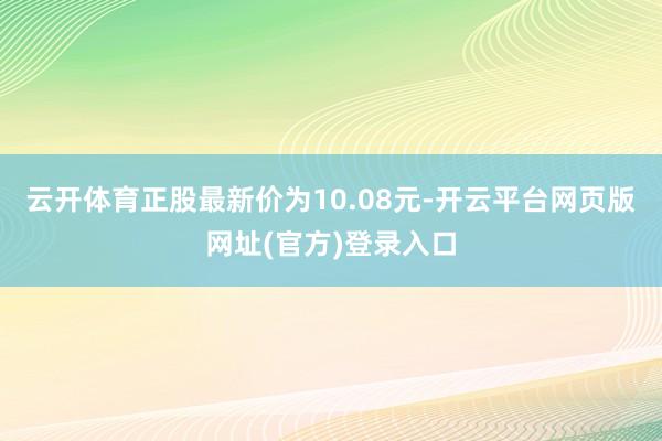 云开体育正股最新价为10.08元-开云平台网页版网址(官方)登录入口