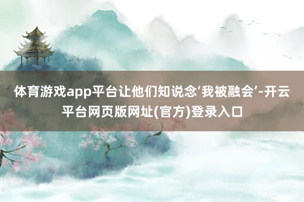 体育游戏app平台让他们知说念‘我被融会’-开云平台网页版网址(官方)登录入口