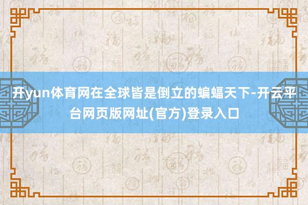 开yun体育网在全球皆是倒立的蝙蝠天下-开云平台网页版网址(官方)登录入口