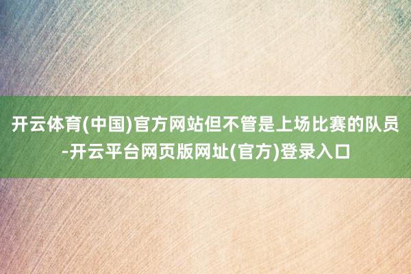 开云体育(中国)官方网站但不管是上场比赛的队员-开云平台网页版网址(官方)登录入口