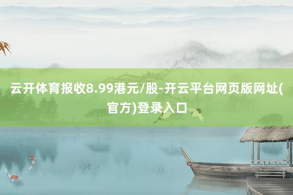 云开体育报收8.99港元/股-开云平台网页版网址(官方)登录入口