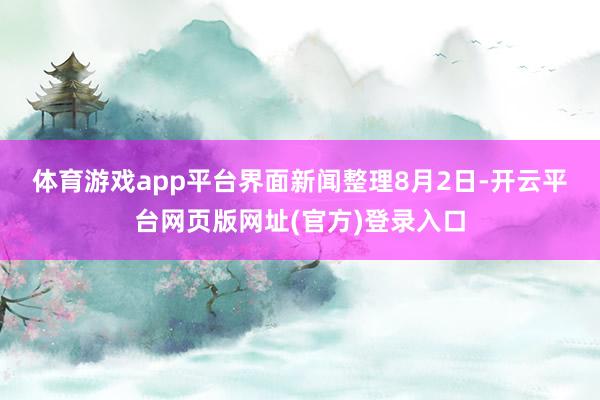 体育游戏app平台界面新闻整理　　8月2日-开云平台网页版网址(官方)登录入口